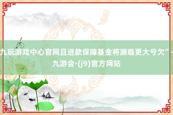 九玩游戏中心官网且进款保障基金将濒临更大亏欠”-九游会·(j9)官方网站