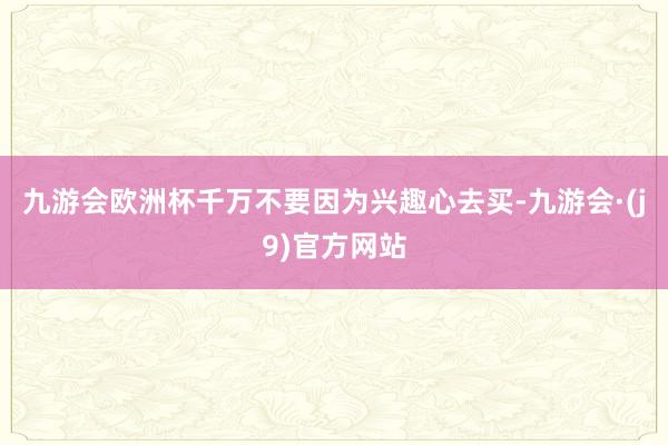 九游会欧洲杯千万不要因为兴趣心去买-九游会·(j9)官方网站
