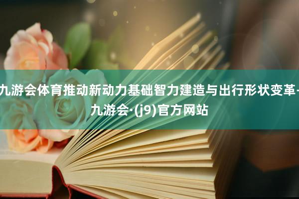 九游会体育推动新动力基础智力建造与出行形状变革-九游会·(j9)官方网站