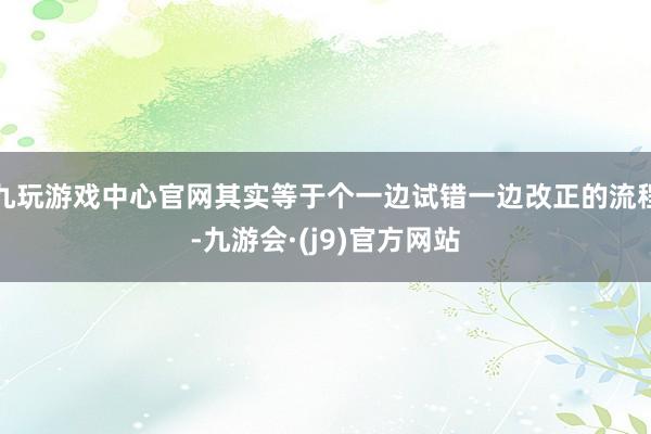 九玩游戏中心官网其实等于个一边试错一边改正的流程-九游会·(j9)官方网站