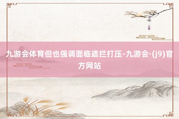 九游会体育但也强调面临遮拦打压-九游会·(j9)官方网站