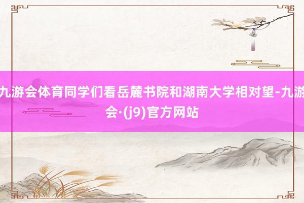 九游会体育同学们看岳麓书院和湖南大学相对望-九游会·(j9)官方网站
