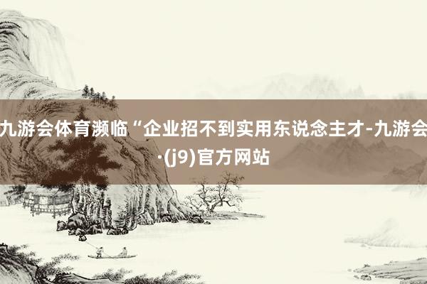 九游会体育濒临“企业招不到实用东说念主才-九游会·(j9)官方网站