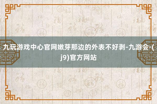 九玩游戏中心官网嫩芽那边的外表不好剥-九游会·(j9)官方网站