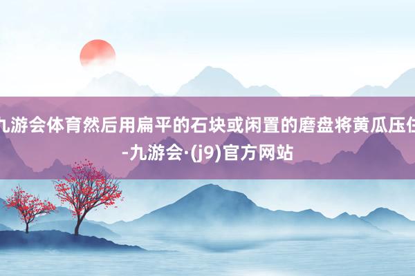 九游会体育然后用扁平的石块或闲置的磨盘将黄瓜压住-九游会·(j9)官方网站