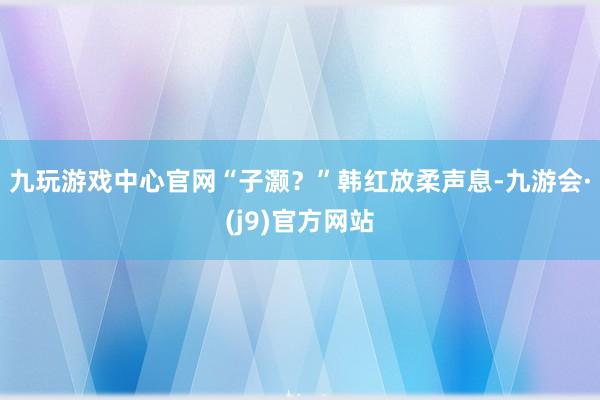 九玩游戏中心官网“子灏？”韩红放柔声息-九游会·(j9)官方网站