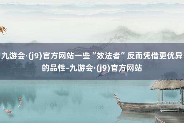 九游会·(j9)官方网站一些“效法者”反而凭借更优异的品性-九游会·(j9)官方网站