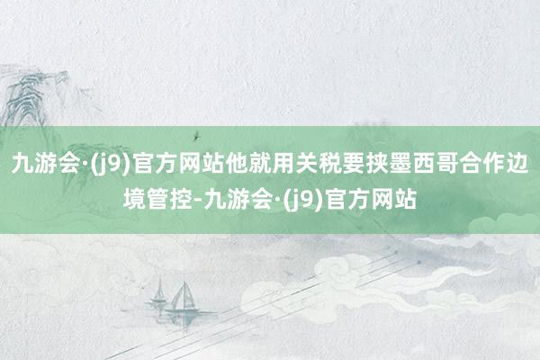 九游会·(j9)官方网站他就用关税要挟墨西哥合作边境管控-九游会·(j9)官方网站