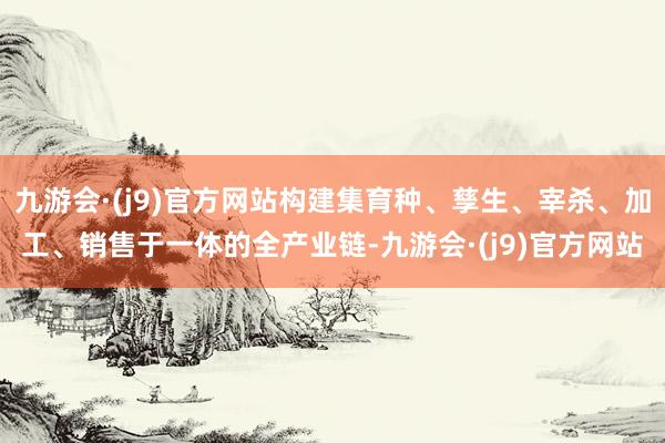 九游会·(j9)官方网站构建集育种、孳生、宰杀、加工、销售于一体的全产业链-九游会·(j9)官方网站