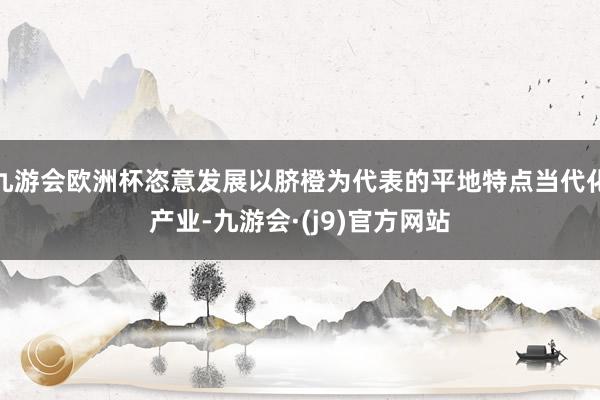 九游会欧洲杯恣意发展以脐橙为代表的平地特点当代化产业-九游会·(j9)官方网站