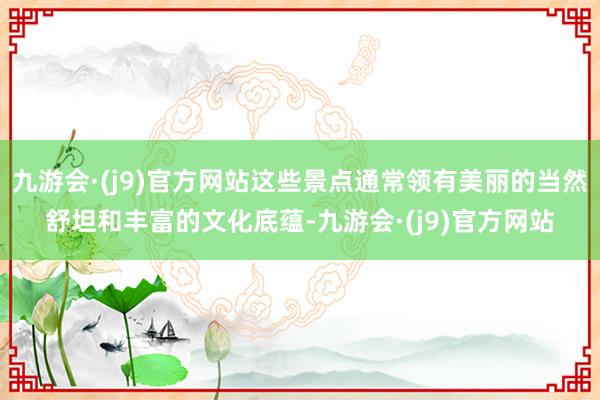 九游会·(j9)官方网站这些景点通常领有美丽的当然舒坦和丰富的文化底蕴-九游会·(j9)官方网站