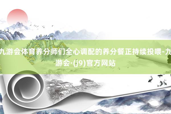 九游会体育养分师们全心调配的养分餐正持续投喂-九游会·(j9)官方网站