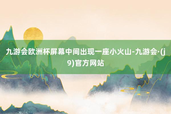 九游会欧洲杯屏幕中间出现一座小火山-九游会·(j9)官方网站