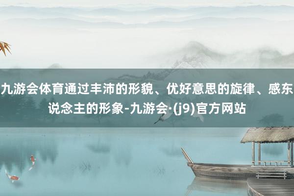 九游会体育通过丰沛的形貌、优好意思的旋律、感东说念主的形象-九游会·(j9)官方网站