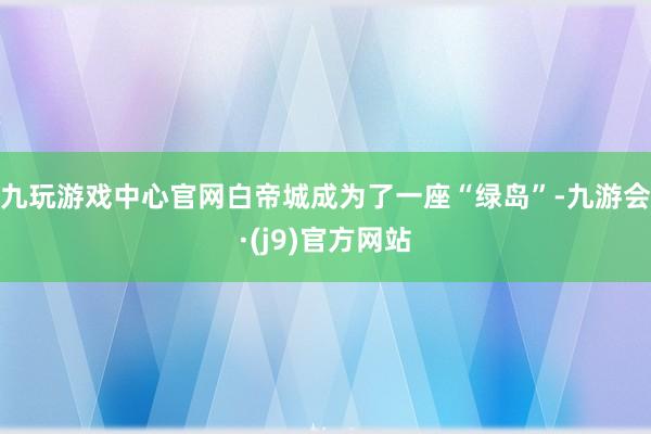 九玩游戏中心官网白帝城成为了一座“绿岛”-九游会·(j9)官方网站