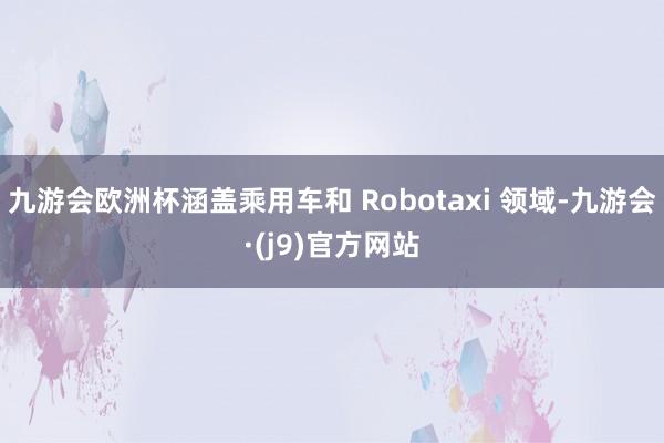 九游会欧洲杯涵盖乘用车和 Robotaxi 领域-九游会·(j9)官方网站