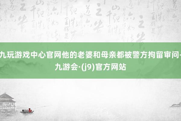 九玩游戏中心官网他的老婆和母亲都被警方拘留审问-九游会·(j9)官方网站
