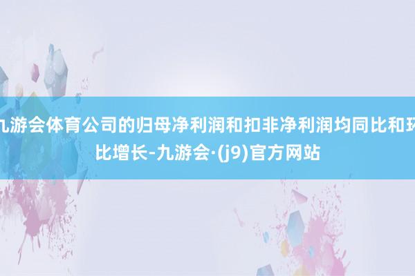 九游会体育公司的归母净利润和扣非净利润均同比和环比增长-九游会·(j9)官方网站
