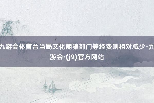 九游会体育台当局文化期骗部门等经费则相对减少-九游会·(j9)官方网站