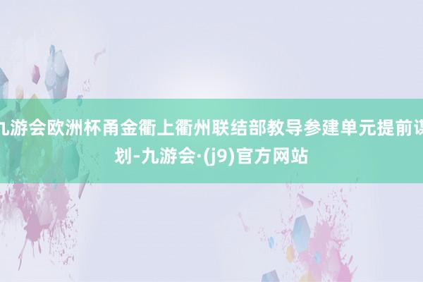 九游会欧洲杯甬金衢上衢州联结部教导参建单元提前谋划-九游会·(j9)官方网站