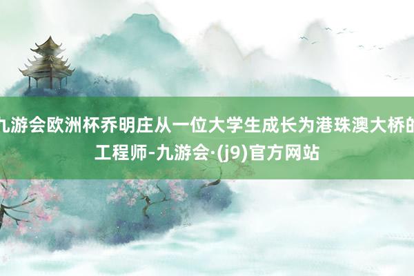 九游会欧洲杯乔明庄从一位大学生成长为港珠澳大桥的工程师-九游会·(j9)官方网站
