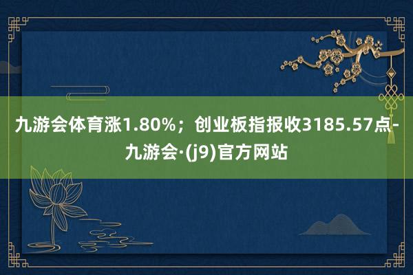 九游会体育涨1.80%；创业板指报收3185.57点-九游会·(j9)官方网站