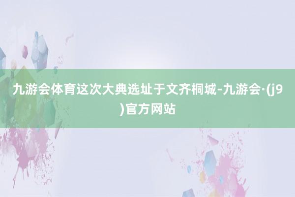 九游会体育这次大典选址于文齐桐城-九游会·(j9)官方网站