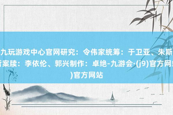 九玩游戏中心官网研究：令伟家统筹：于卫亚、朱斯哲案牍：李依伦、郭兴制作：卓绝-九游会·(j9)官方网站