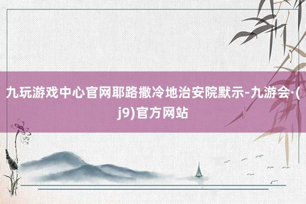 九玩游戏中心官网耶路撒冷地治安院默示-九游会·(j9)官方网站
