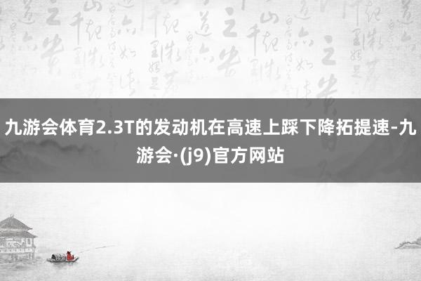 九游会体育2.3T的发动机在高速上踩下降拓提速-九游会·(j9)官方网站