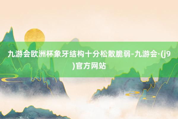 九游会欧洲杯象牙结构十分松散脆弱-九游会·(j9)官方网站
