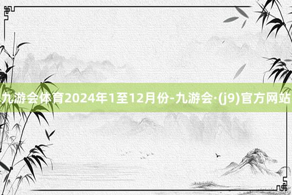 九游会体育　　2024年1至12月份-九游会·(j9)官方网站