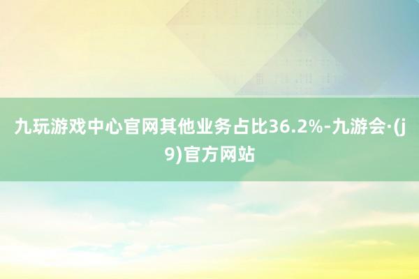 九玩游戏中心官网其他业务占比36.2%-九游会·(j9)官方网站