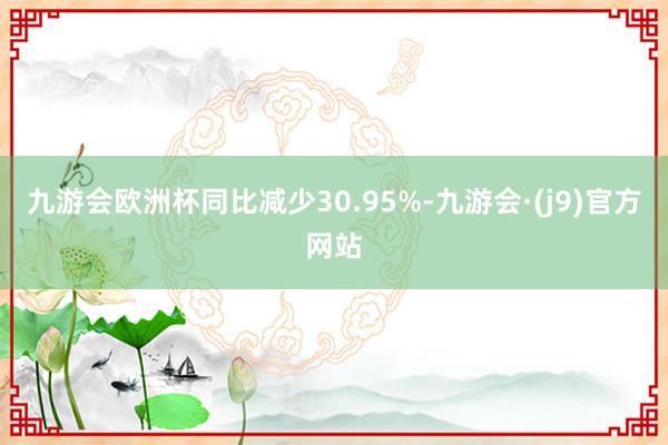 九游会欧洲杯同比减少30.95%-九游会·(j9)官方网站