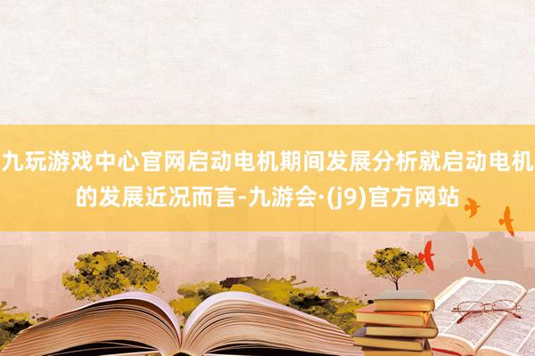 九玩游戏中心官网启动电机期间发展分析就启动电机的发展近况而言-九游会·(j9)官方网站