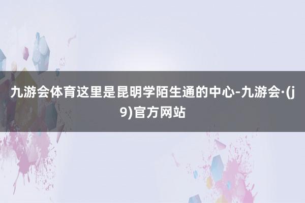 九游会体育这里是昆明学陌生通的中心-九游会·(j9)官方网站