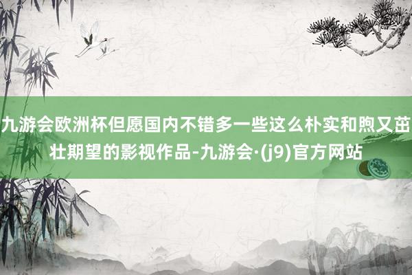 九游会欧洲杯但愿国内不错多一些这么朴实和煦又茁壮期望的影视作品-九游会·(j9)官方网站