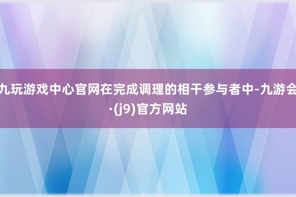 九玩游戏中心官网在完成调理的相干参与者中-九游会·(j9)官方网站