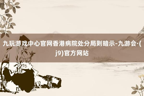 九玩游戏中心官网香港病院处分局则暗示-九游会·(j9)官方网站