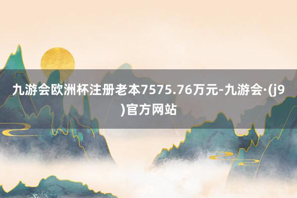 九游会欧洲杯注册老本7575.76万元-九游会·(j9)官方网站