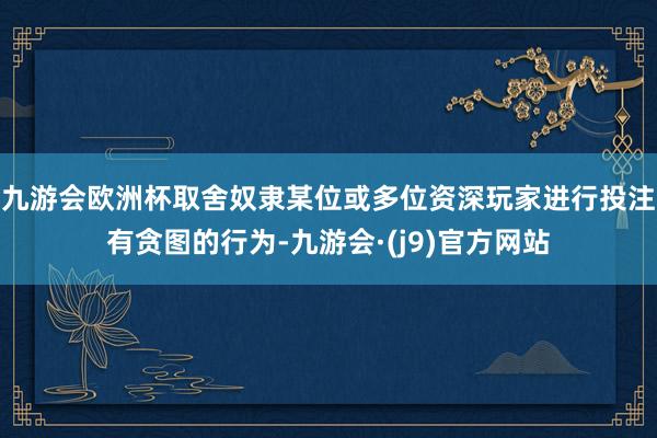 九游会欧洲杯取舍奴隶某位或多位资深玩家进行投注有贪图的行为-九游会·(j9)官方网站
