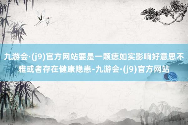 九游会·(j9)官方网站要是一颗痣如实影响好意思不雅或者存在健康隐患-九游会·(j9)官方网站