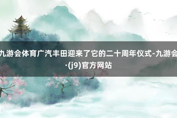 九游会体育广汽丰田迎来了它的二十周年仪式-九游会·(j9)官方网站