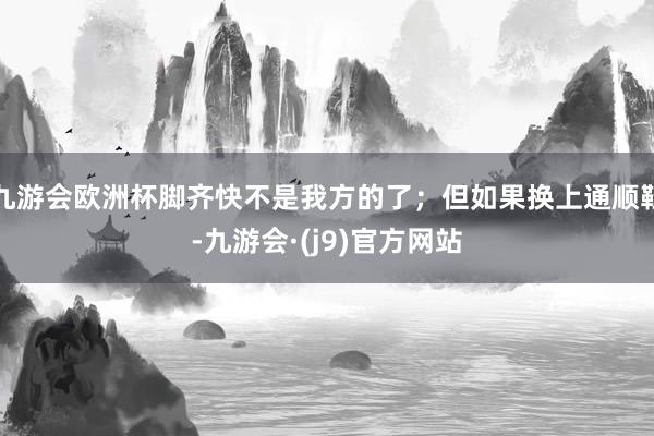九游会欧洲杯脚齐快不是我方的了；但如果换上通顺鞋-九游会·(j9)官方网站