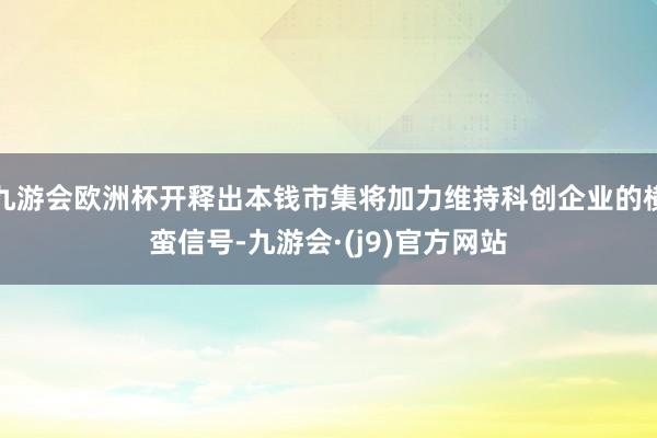 九游会欧洲杯开释出本钱市集将加力维持科创企业的横蛮信号-九游会·(j9)官方网站