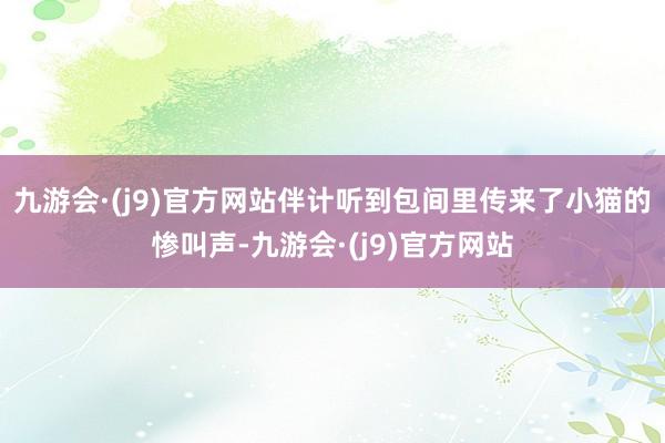 九游会·(j9)官方网站伴计听到包间里传来了小猫的惨叫声-九游会·(j9)官方网站
