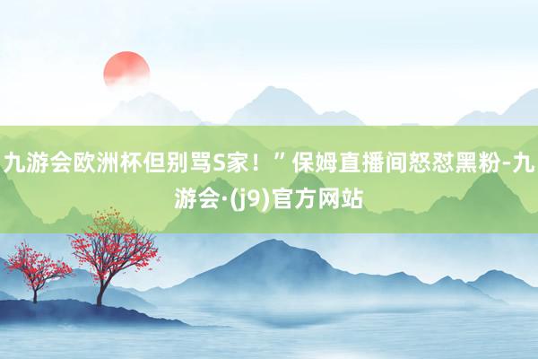九游会欧洲杯但别骂S家！”保姆直播间怒怼黑粉-九游会·(j9)官方网站
