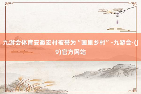 九游会体育安徽宏村被誉为“画里乡村”-九游会·(j9)官方网站