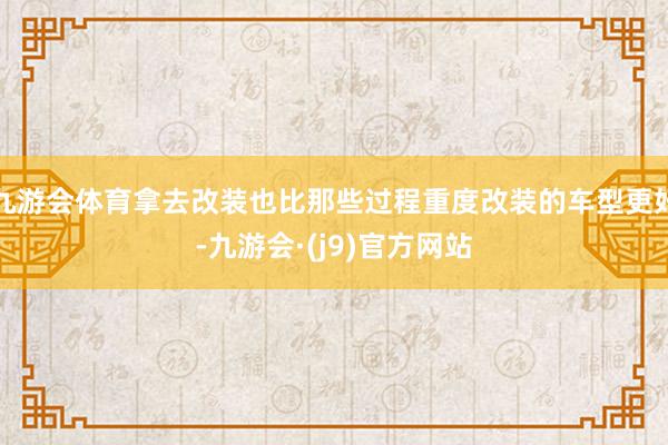 九游会体育拿去改装也比那些过程重度改装的车型更好-九游会·(j9)官方网站