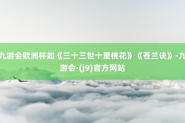 九游会欧洲杯如《三十三世十里桃花》《苍兰诀》-九游会·(j9)官方网站